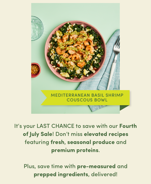 It's your last chance to save with our Fourth of July Sale! Don't miss elevated recipes featuring fresh, seasonal produce and premium proteins. Plus, save time with pre-measured and prepped ingredients, delivered!
