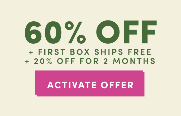 60% OFF + FIRST BOX SHIPS FREE + 20% OFF FOR TWO MONTHS