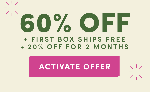 60% OFF + FIRST BOX SHIPS FREE + 20% OFF FOR TWO MONTHS