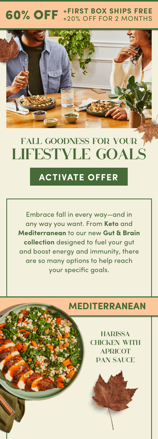 Fall goodness for your lifestyle goals.Activate 60% off + first box ships free + 20% off for 2 months.