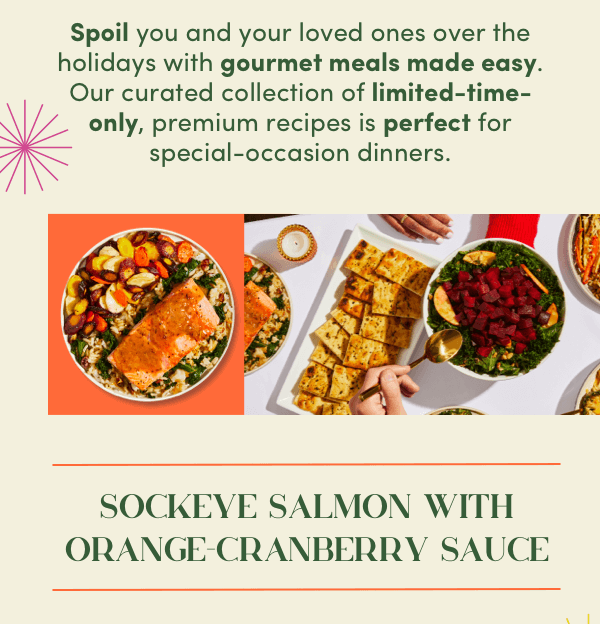 Spoile you and your loved ones over the holidays with gourmet meals made easy. Our curated collection of limited-time-only premium recipes is perfect for special-occasion dinners.