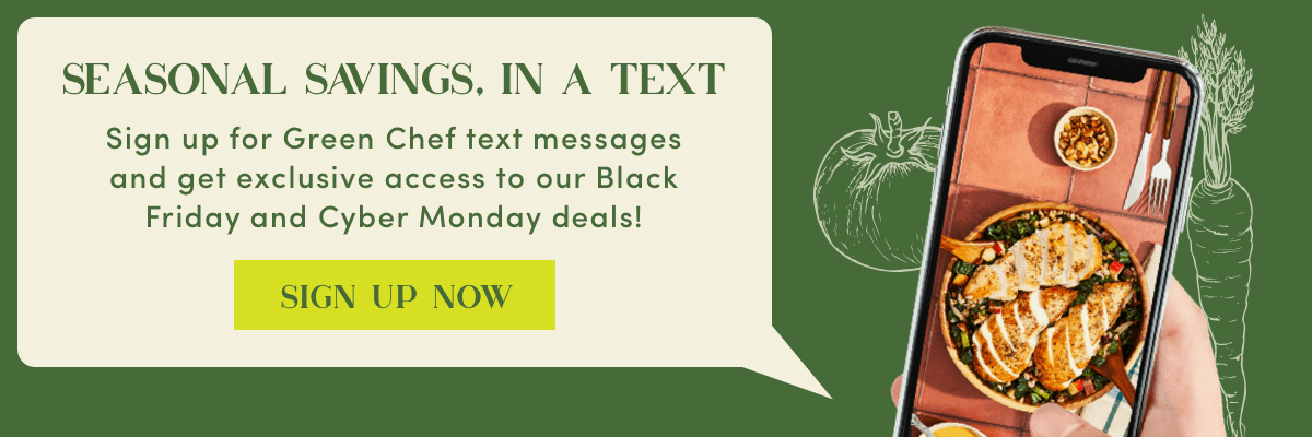 Seasonal savings, in a text - sign up for Green Chef text messages and get exclusive access to our Black Friday and Cyber Monday deals | Sign Up Now