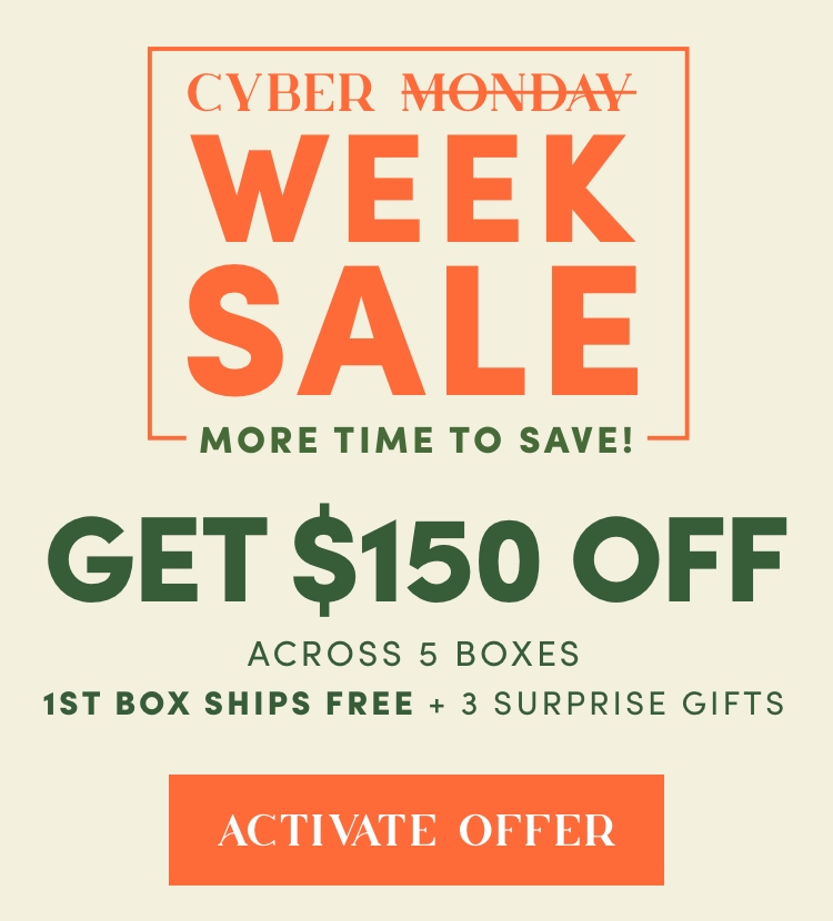 Cyber Week Sale - More time to save | Get $150 Off Across 5 Boxes, 1st Box Ships Free + 3 Surprise Gifts | Activate Offer