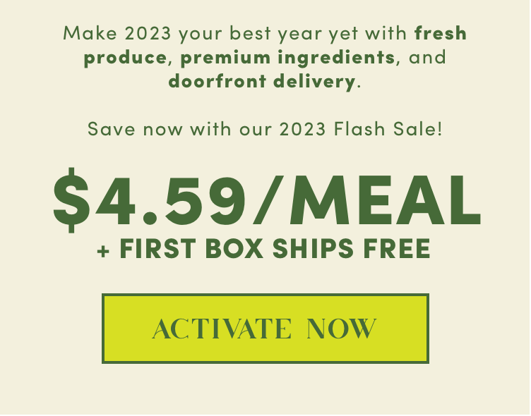 Make 2023 your best year yet with fresh produce, premium ingredients, and doorfront delivery | $4.59/Meal + First Box Ships Free - Activate Now