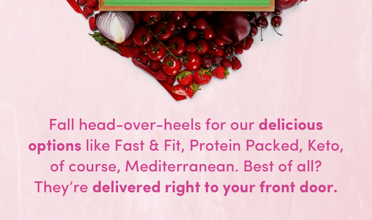 Fall head-over-heels for our delicious options like Fast + Fit, Protein Packed, Keto, of course Mediterranean.